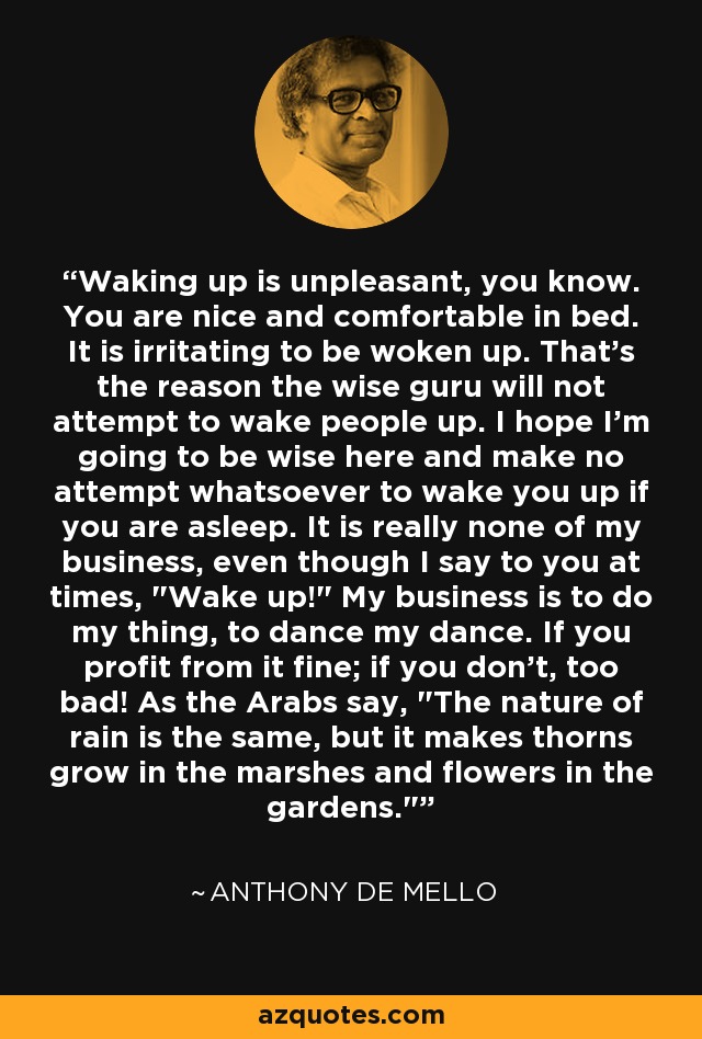 Waking up is unpleasant, you know. You are nice and comfortable in bed. It is irritating to be woken up. That's the reason the wise guru will not attempt to wake people up. I hope I'm going to be wise here and make no attempt whatsoever to wake you up if you are asleep. It is really none of my business, even though I say to you at times, 