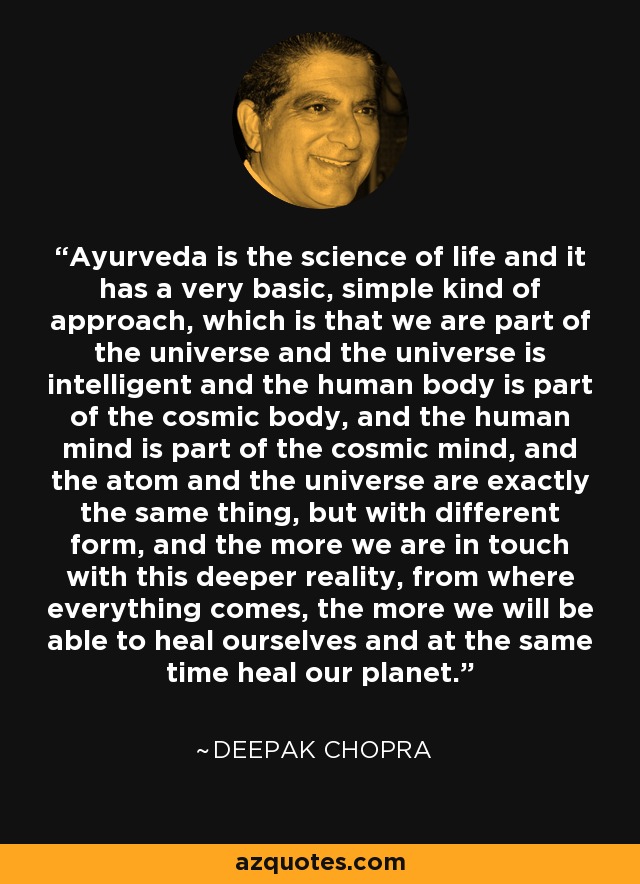 Ayurveda is the science of life and it has a very basic, simple kind of approach, which is that we are part of the universe and the universe is intelligent and the human body is part of the cosmic body, and the human mind is part of the cosmic mind, and the atom and the universe are exactly the same thing, but with different form, and the more we are in touch with this deeper reality, from where everything comes, the more we will be able to heal ourselves and at the same time heal our planet. - Deepak Chopra