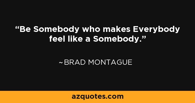 Be Somebody who makes Everybody feel like a Somebody. - Brad Montague