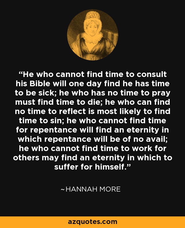 He who cannot find time to consult his Bible will one day find he has time to be sick; he who has no time to pray must find time to die; he who can find no time to reflect is most likely to find time to sin; he who cannot find time for repentance will find an eternity in which repentance will be of no avail; he who cannot find time to work for others may find an eternity in which to suffer for himself. - Hannah More