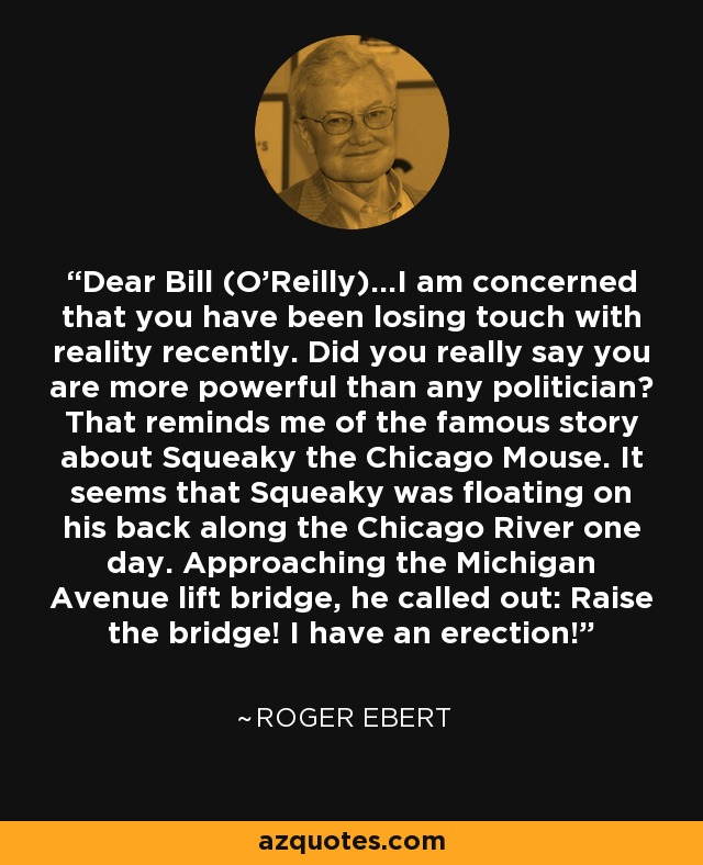 Dear Bill (O'Reilly)...I am concerned that you have been losing touch with reality recently. Did you really say you are more powerful than any politician? That reminds me of the famous story about Squeaky the Chicago Mouse. It seems that Squeaky was floating on his back along the Chicago River one day. Approaching the Michigan Avenue lift bridge, he called out: Raise the bridge! I have an erection! - Roger Ebert