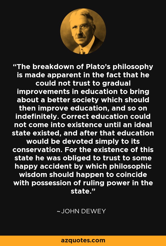The breakdown of Plato's philosophy is made apparent in the fact that he could not trust to gradual improvements in education to bring about a better society which should then improve education, and so on indefinitely. Correct education could not come into existence until an ideal state existed, and after that education would be devoted simply to its conservation. For the existence of this state he was obliged to trust to some happy accident by which philosophic wisdom should happen to coincide with possession of ruling power in the state. - John Dewey