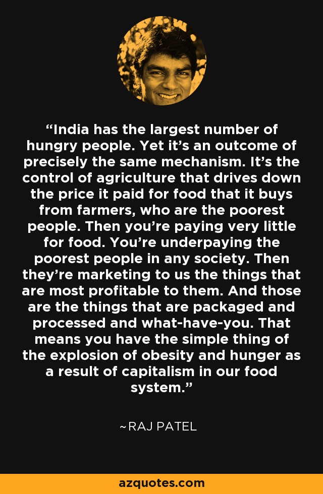 India has the largest number of hungry people. Yet it's an outcome of precisely the same mechanism. It's the control of agriculture that drives down the price it paid for food that it buys from farmers, who are the poorest people. Then you're paying very little for food. You're underpaying the poorest people in any society. Then they're marketing to us the things that are most profitable to them. And those are the things that are packaged and processed and what-have-you. That means you have the simple thing of the explosion of obesity and hunger as a result of capitalism in our food system. - Raj Patel