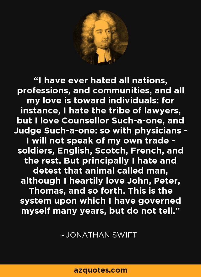 I have ever hated all nations, professions, and communities, and all my love is toward individuals: for instance, I hate the tribe of lawyers, but I love Counsellor Such-a-one, and Judge Such-a-one: so with physicians - I will not speak of my own trade - soldiers, English, Scotch, French, and the rest. But principally I hate and detest that animal called man, although I heartily love John, Peter, Thomas, and so forth. This is the system upon which I have governed myself many years, but do not tell. - Jonathan Swift