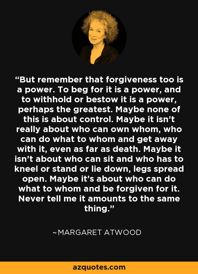 But remember that forgiveness too is a power. To beg for it is a power, and to withhold or bestow it is a power, perhaps the greatest. Maybe none of this is about control. Maybe it isn't really about who can own whom, who can do what to whom and get away with it, even as far as death. Maybe it isn't about who can sit and who has to kneel or stand or lie down, legs spread open. Maybe it's about who can do what to whom and be forgiven for it. Never tell me it amounts to the same thing. - Margaret Atwood