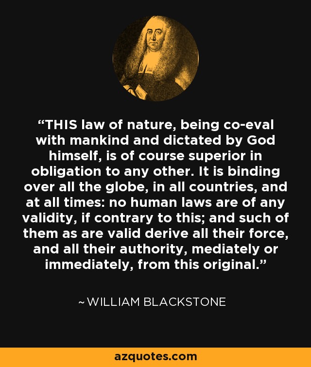 THIS law of nature, being co-eval with mankind and dictated by God himself, is of course superior in obligation to any other. It is binding over all the globe, in all countries, and at all times: no human laws are of any validity, if contrary to this; and such of them as are valid derive all their force, and all their authority, mediately or immediately, from this original. - William Blackstone