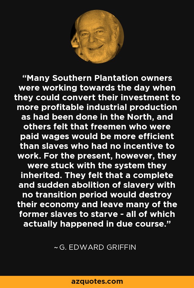 Many Southern Plantation owners were working towards the day when they could convert their investment to more profitable industrial production as had been done in the North, and others felt that freemen who were paid wages would be more efficient than slaves who had no incentive to work. For the present, however, they were stuck with the system they inherited. They felt that a complete and sudden abolition of slavery with no transition period would destroy their economy and leave many of the former slaves to starve - all of which actually happened in due course. - G. Edward Griffin
