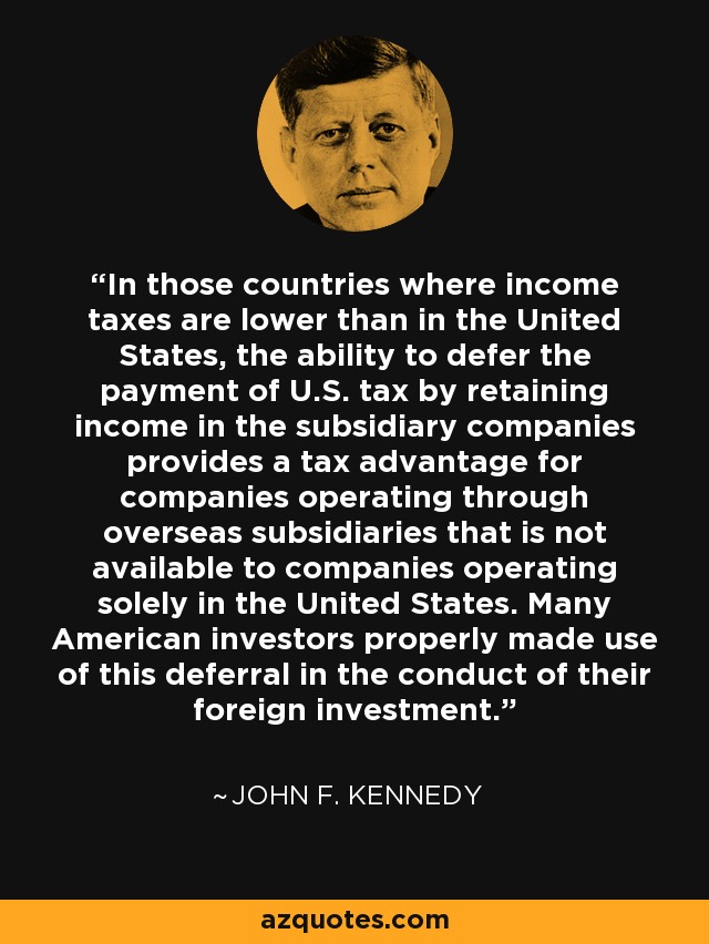 In those countries where income taxes are lower than in the United States, the ability to defer the payment of U.S. tax by retaining income in the subsidiary companies provides a tax advantage for companies operating through overseas subsidiaries that is not available to companies operating solely in the United States. Many American investors properly made use of this deferral in the conduct of their foreign investment. - John F. Kennedy