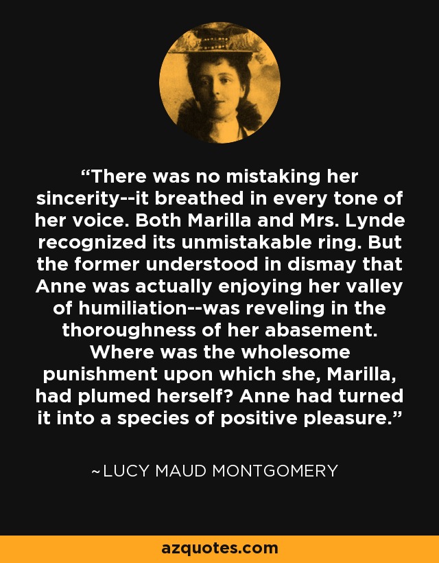 There was no mistaking her sincerity--it breathed in every tone of her voice. Both Marilla and Mrs. Lynde recognized its unmistakable ring. But the former understood in dismay that Anne was actually enjoying her valley of humiliation--was reveling in the thoroughness of her abasement. Where was the wholesome punishment upon which she, Marilla, had plumed herself? Anne had turned it into a species of positive pleasure. - Lucy Maud Montgomery