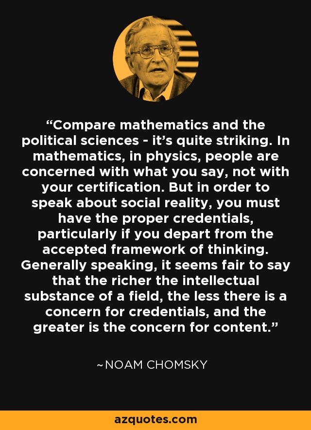 Compare mathematics and the political sciences - it's quite striking. In mathematics, in physics, people are concerned with what you say, not with your certification. But in order to speak about social reality, you must have the proper credentials, particularly if you depart from the accepted framework of thinking. Generally speaking, it seems fair to say that the richer the intellectual substance of a field, the less there is a concern for credentials, and the greater is the concern for content. - Noam Chomsky