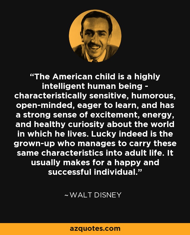 The American child is a highly intelligent human being - characteristically sensitive, humorous, open-minded, eager to learn, and has a strong sense of excitement, energy, and healthy curiosity about the world in which he lives. Lucky indeed is the grown-up who manages to carry these same characteristics into adult life. It usually makes for a happy and successful individual. - Walt Disney
