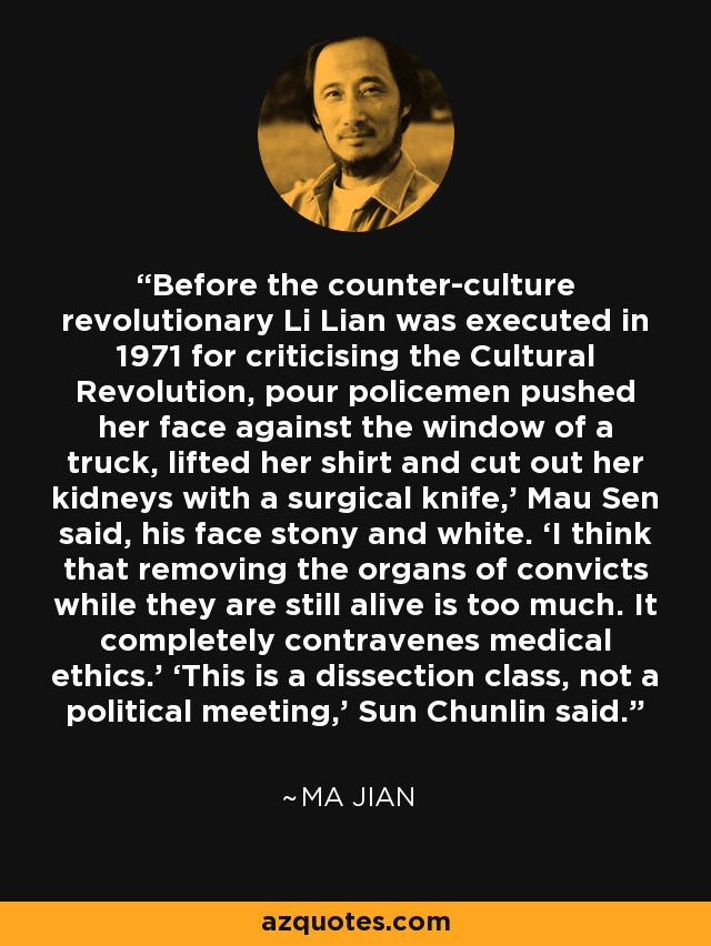 Before the counter-culture revolutionary Li Lian was executed in 1971 for criticising the Cultural Revolution, pour policemen pushed her face against the window of a truck, lifted her shirt and cut out her kidneys with a surgical knife,’ Mau Sen said, his face stony and white. ‘I think that removing the organs of convicts while they are still alive is too much. It completely contravenes medical ethics.’ ‘This is a dissection class, not a political meeting,’ Sun Chunlin said. - Ma Jian