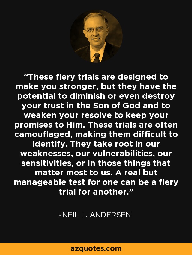 These fiery trials are designed to make you stronger, but they have the potential to diminish or even destroy your trust in the Son of God and to weaken your resolve to keep your promises to Him. These trials are often camouflaged, making them difficult to identify. They take root in our weaknesses, our vulnerabilities, our sensitivities, or in those things that matter most to us. A real but manageable test for one can be a fiery trial for another. - Neil L. Andersen