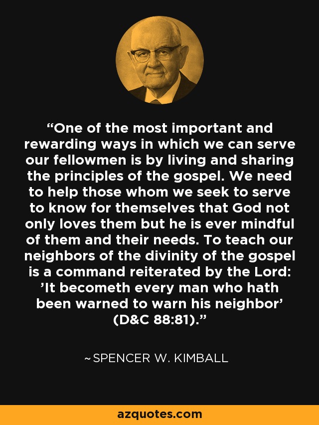 One of the most important and rewarding ways in which we can serve our fellowmen is by living and sharing the principles of the gospel. We need to help those whom we seek to serve to know for themselves that God not only loves them but he is ever mindful of them and their needs. To teach our neighbors of the divinity of the gospel is a command reiterated by the Lord: 'It becometh every man who hath been warned to warn his neighbor' (D&C 88:81). - Spencer W. Kimball