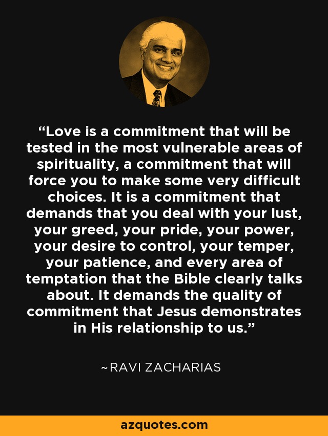 Love is a commitment that will be tested in the most vulnerable areas of spirituality, a commitment that will force you to make some very difficult choices. It is a commitment that demands that you deal with your lust, your greed, your pride, your power, your desire to control, your temper, your patience, and every area of temptation that the Bible clearly talks about. It demands the quality of commitment that Jesus demonstrates in His relationship to us. - Ravi Zacharias