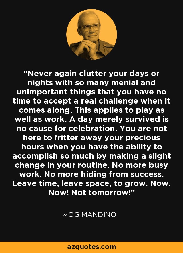 Never again clutter your days or nights with so many menial and unimportant things that you have no time to accept a real challenge when it comes along. This applies to play as well as work. A day merely survived is no cause for celebration. You are not here to fritter away your precious hours when you have the ability to accomplish so much by making a slight change in your routine. No more busy work. No more hiding from success. Leave time, leave space, to grow. Now. Now! Not tomorrow! - Og Mandino