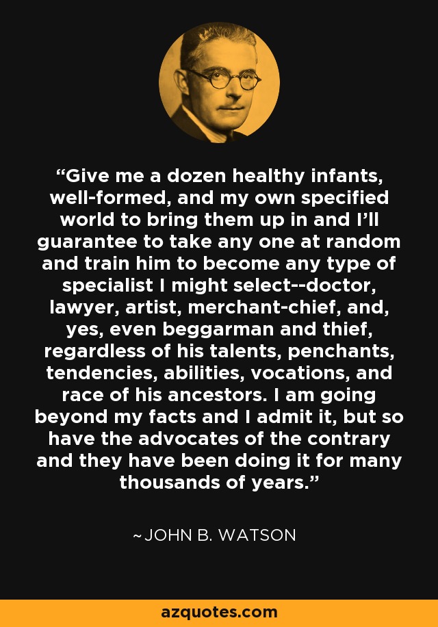 Give me a dozen healthy infants, well-formed, and my own specified world to bring them up in and I'll guarantee to take any one at random and train him to become any type of specialist I might select--doctor, lawyer, artist, merchant-chief, and, yes, even beggarman and thief, regardless of his talents, penchants, tendencies, abilities, vocations, and race of his ancestors. I am going beyond my facts and I admit it, but so have the advocates of the contrary and they have been doing it for many thousands of years. - John B. Watson