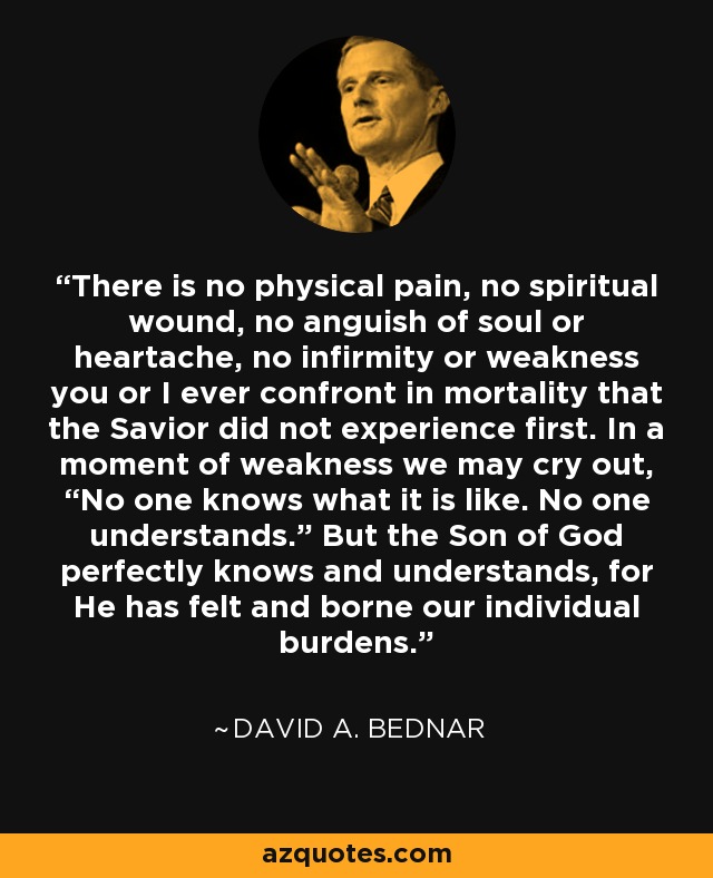 There is no physical pain, no spiritual wound, no anguish of soul or heartache, no infirmity or weakness you or I ever confront in mortality that the Savior did not experience first. In a moment of weakness we may cry out, “No one knows what it is like. No one understands.” But the Son of God perfectly knows and understands, for He has felt and borne our individual burdens. - David A. Bednar