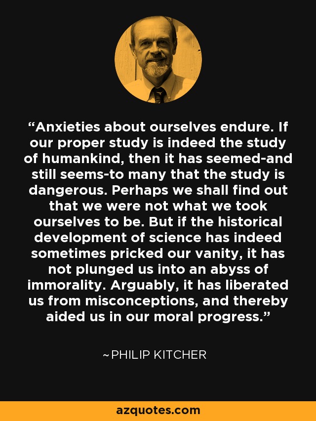 Anxieties about ourselves endure. If our proper study is indeed the study of humankind, then it has seemed-and still seems-to many that the study is dangerous. Perhaps we shall find out that we were not what we took ourselves to be. But if the historical development of science has indeed sometimes pricked our vanity, it has not plunged us into an abyss of immorality. Arguably, it has liberated us from misconceptions, and thereby aided us in our moral progress. - Philip Kitcher