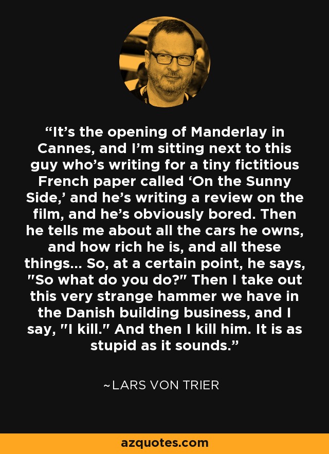 It’s the opening of Manderlay in Cannes, and I’m sitting next to this guy who’s writing for a tiny fictitious French paper called ‘On the Sunny Side,’ and he’s writing a review on the film, and he’s obviously bored. Then he tells me about all the cars he owns, and how rich he is, and all these things... So, at a certain point, he says, 