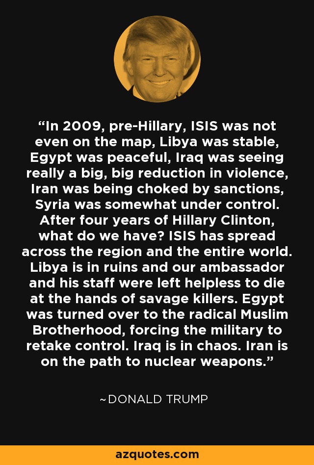 In 2009, pre-Hillary, ISIS was not even on the map, Libya was stable, Egypt was peaceful, Iraq was seeing really a big, big reduction in violence, Iran was being choked by sanctions, Syria was somewhat under control. After four years of Hillary Clinton, what do we have? ISIS has spread across the region and the entire world. Libya is in ruins and our ambassador and his staff were left helpless to die at the hands of savage killers. Egypt was turned over to the radical Muslim Brotherhood, forcing the military to retake control. Iraq is in chaos. Iran is on the path to nuclear weapons. - Donald Trump