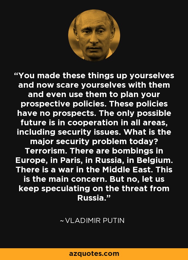 You made these things up yourselves and now scare yourselves with them and even use them to plan your prospective policies. These policies have no prospects. The only possible future is in cooperation in all areas, including security issues. What is the major security problem today? Terrorism. There are bombings in Europe, in Paris, in Russia, in Belgium. There is a war in the Middle East. This is the main concern. But no, let us keep speculating on the threat from Russia. - Vladimir Putin