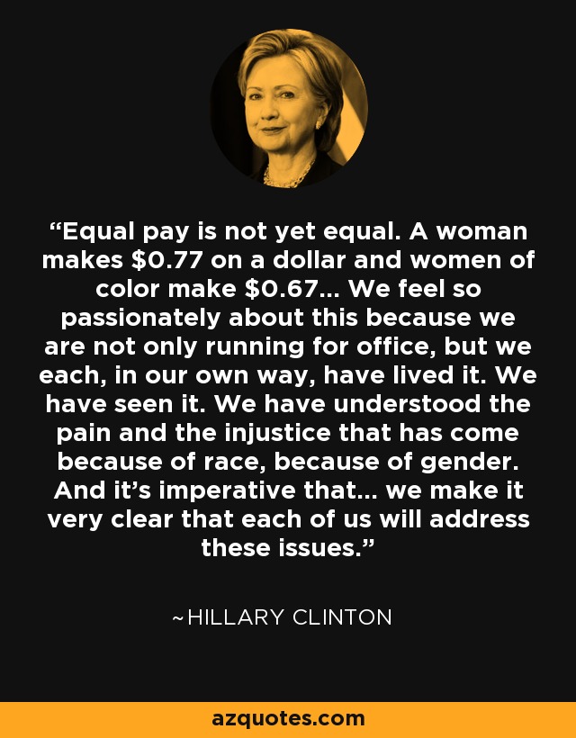 Equal pay is not yet equal. A woman makes $0.77 on a dollar and women of color make $0.67... We feel so passionately about this because we are not only running for office, but we each, in our own way, have lived it. We have seen it. We have understood the pain and the injustice that has come because of race, because of gender. And it's imperative that... we make it very clear that each of us will address these issues. - Hillary Clinton