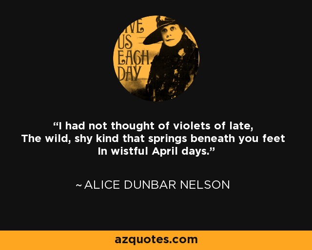 I had not thought of violets of late, The wild, shy kind that springs beneath you feet In wistful April days. - Alice Dunbar Nelson