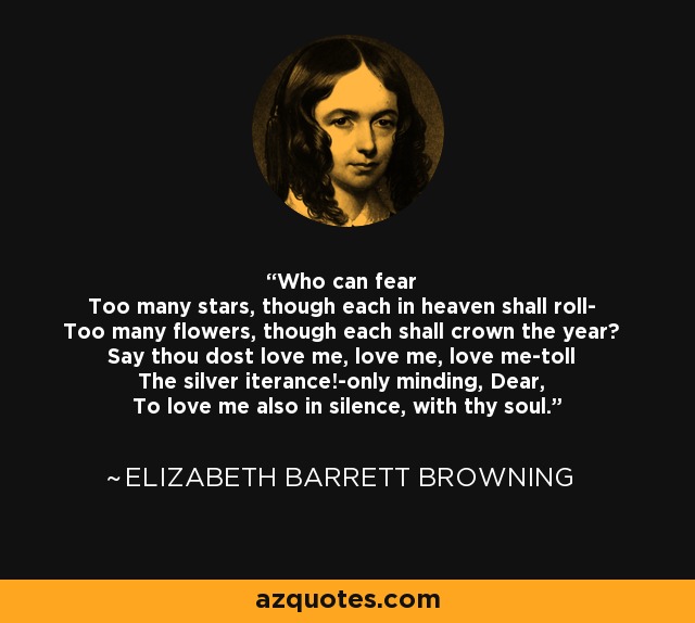 Who can fear Too many stars, though each in heaven shall roll- Too many flowers, though each shall crown the year? Say thou dost love me, love me, love me-toll The silver iterance!-only minding, Dear, To love me also in silence, with thy soul. - Elizabeth Barrett Browning