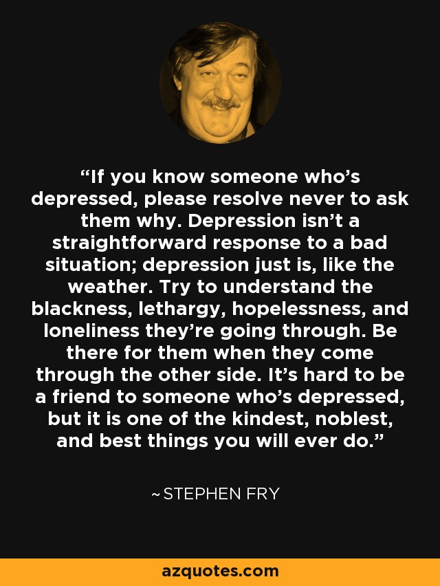 If you know someone who’s depressed, please resolve never to ask them why. Depression isn’t a straightforward response to a bad situation; depression just is, like the weather. Try to understand the blackness, lethargy, hopelessness, and loneliness they’re going through. Be there for them when they come through the other side. It’s hard to be a friend to someone who’s depressed, but it is one of the kindest, noblest, and best things you will ever do. - Stephen Fry