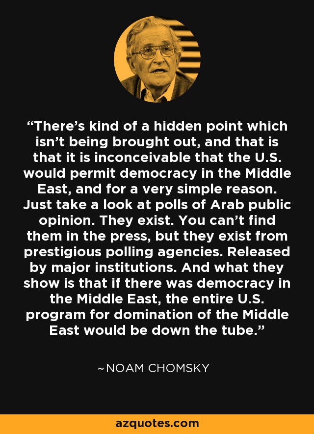 There's kind of a hidden point which isn't being brought out, and that is that it is inconceivable that the U.S. would permit democracy in the Middle East, and for a very simple reason. Just take a look at polls of Arab public opinion. They exist. You can't find them in the press, but they exist from prestigious polling agencies. Released by major institutions. And what they show is that if there was democracy in the Middle East, the entire U.S. program for domination of the Middle East would be down the tube. - Noam Chomsky