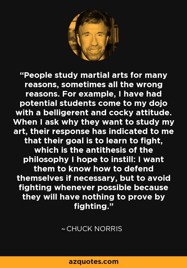 People study martial arts for many reasons, sometimes all the wrong reasons. For example, I have had potential students come to my dojo with a belligerent and cocky attitude. When I ask why they want to study my art, their response has indicated to me that their goal is to learn to fight, which is the antithesis of the philosophy I hope to instill: I want them to know how to defend themselves if necessary, but to avoid fighting whenever possible because they will have nothing to prove by fighting. - Chuck Norris