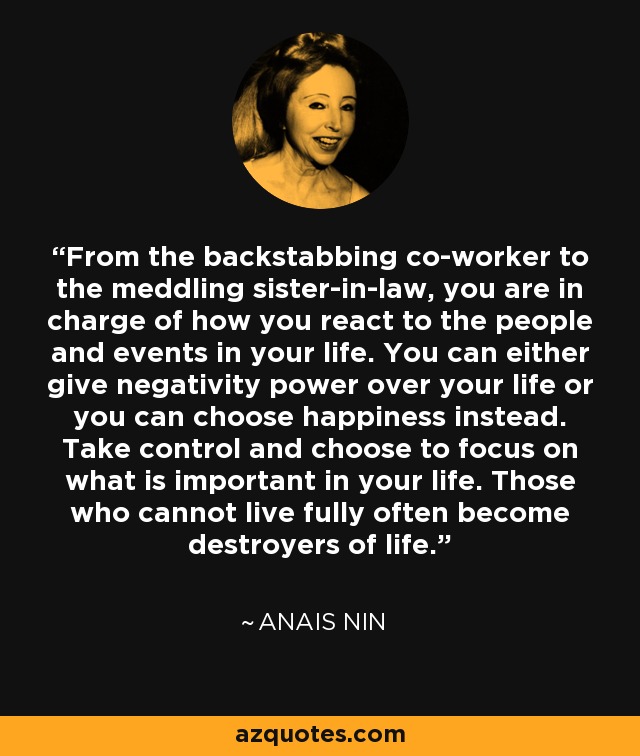 From the backstabbing co-worker to the meddling sister-in-law, you are in charge of how you react to the people and events in your life. You can either give negativity power over your life or you can choose happiness instead. Take control and choose to focus on what is important in your life. Those who cannot live fully often become destroyers of life. - Anais Nin