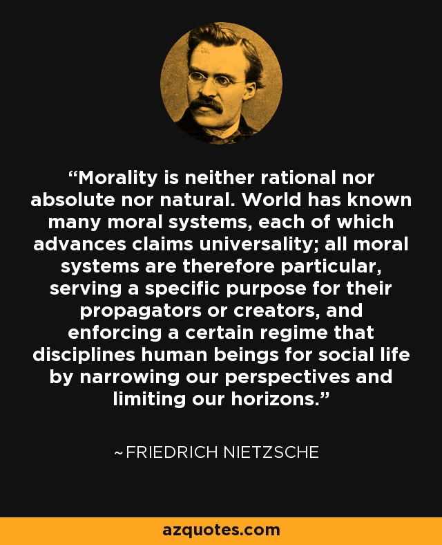 Morality is neither rational nor absolute nor natural. World has known many moral systems, each of which advances claims universality; all moral systems are therefore particular, serving a specific purpose for their propagators or creators, and enforcing a certain regime that disciplines human beings for social life by narrowing our perspectives and limiting our horizons. - Friedrich Nietzsche