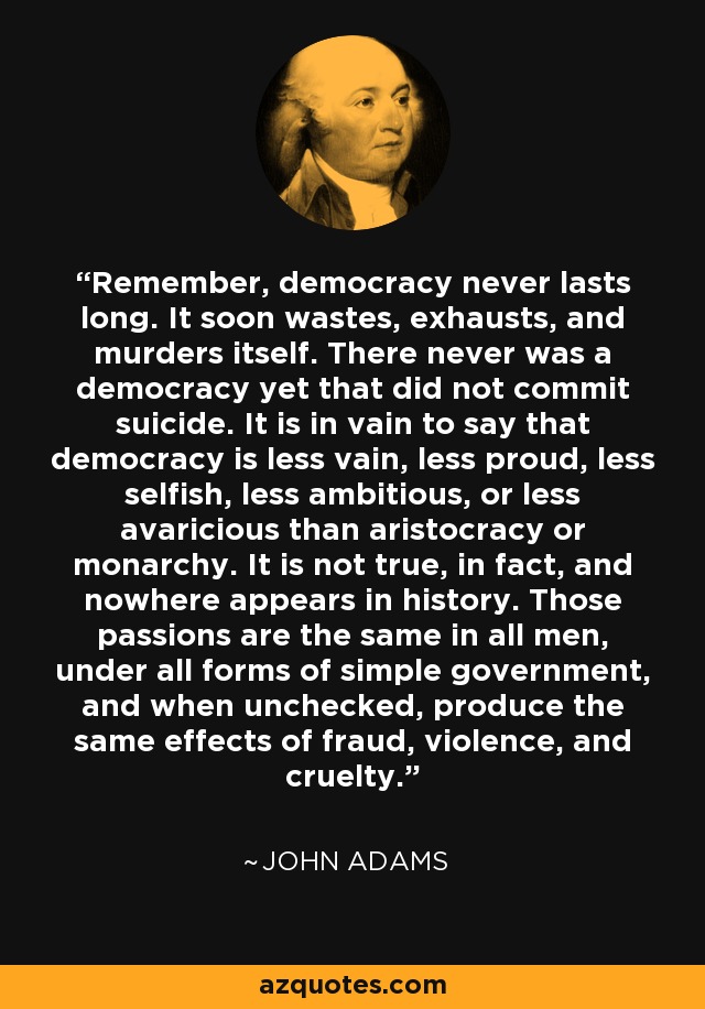 Remember, democracy never lasts long. It soon wastes, exhausts, and murders itself. There never was a democracy yet that did not commit suicide. It is in vain to say that democracy is less vain, less proud, less selfish, less ambitious, or less avaricious than aristocracy or monarchy. It is not true, in fact, and nowhere appears in history. Those passions are the same in all men, under all forms of simple government, and when unchecked, produce the same effects of fraud, violence, and cruelty. - John Adams