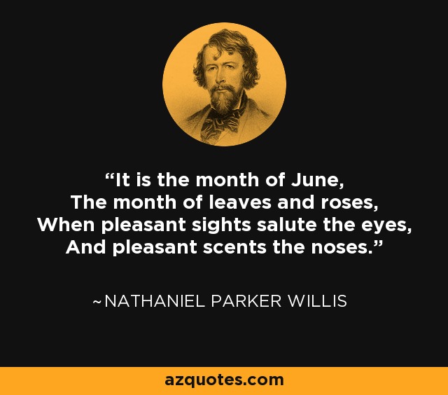 It is the month of June, The month of leaves and roses, When pleasant sights salute the eyes, And pleasant scents the noses. - Nathaniel Parker Willis
