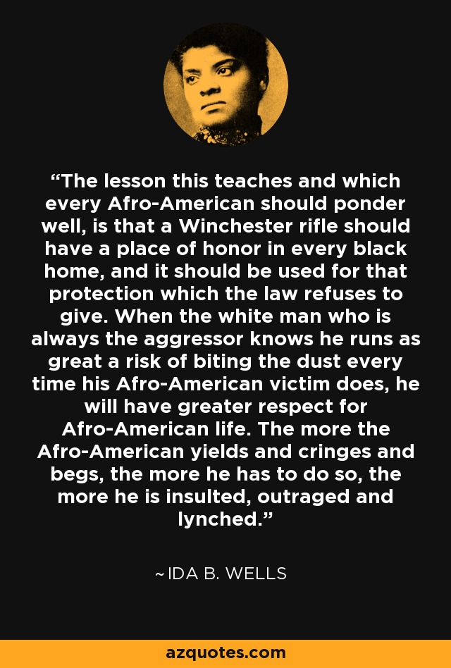 The lesson this teaches and which every Afro-American should ponder well, is that a Winchester rifle should have a place of honor in every black home, and it should be used for that protection which the law refuses to give. When the white man who is always the aggressor knows he runs as great a risk of biting the dust every time his Afro-American victim does, he will have greater respect for Afro-American life. The more the Afro-American yields and cringes and begs, the more he has to do so, the more he is insulted, outraged and lynched. - Ida B. Wells
