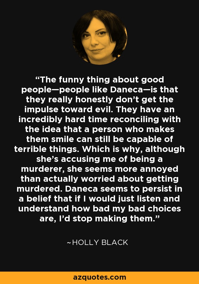 The funny thing about good people—people like Daneca—is that they really honestly don’t get the impulse toward evil. They have an incredibly hard time reconciling with the idea that a person who makes them smile can still be capable of terrible things. Which is why, although she’s accusing me of being a murderer, she seems more annoyed than actually worried about getting murdered. Daneca seems to persist in a belief that if I would just listen and understand how bad my bad choices are, I’d stop making them. - Holly Black