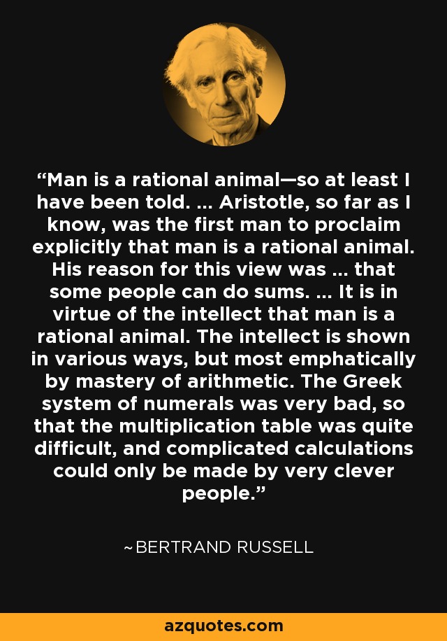 Man is a rational animal—so at least I have been told. … Aristotle, so far as I know, was the first man to proclaim explicitly that man is a rational animal. His reason for this view was … that some people can do sums. … It is in virtue of the intellect that man is a rational animal. The intellect is shown in various ways, but most emphatically by mastery of arithmetic. The Greek system of numerals was very bad, so that the multiplication table was quite difficult, and complicated calculations could only be made by very clever people. - Bertrand Russell