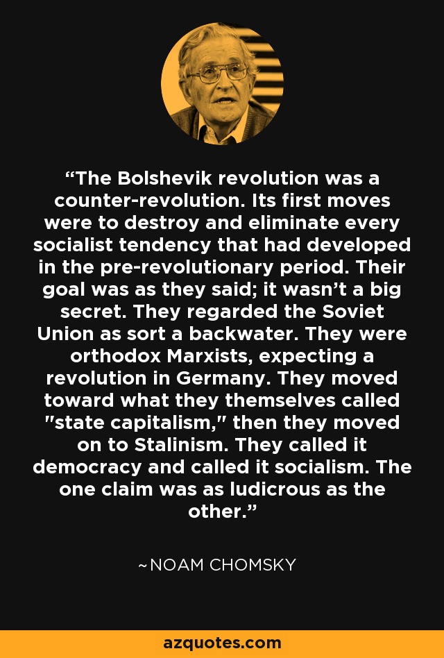 The Bolshevik revolution was a counter-revolution. Its first moves were to destroy and eliminate every socialist tendency that had developed in the pre-revolutionary period. Their goal was as they said; it wasn't a big secret. They regarded the Soviet Union as sort a backwater. They were orthodox Marxists, expecting a revolution in Germany. They moved toward what they themselves called 
