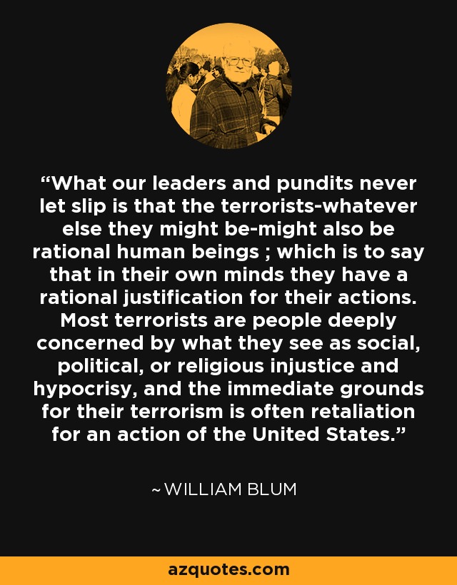 What our leaders and pundits never let slip is that the terrorists-whatever else they might be-might also be rational human beings ; which is to say that in their own minds they have a rational justification for their actions. Most terrorists are people deeply concerned by what they see as social, political, or religious injustice and hypocrisy, and the immediate grounds for their terrorism is often retaliation for an action of the United States. - William Blum