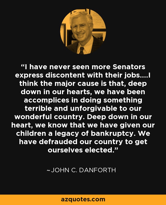 I have never seen more Senators express discontent with their jobs....I think the major cause is that, deep down in our hearts, we have been accomplices in doing something terrible and unforgivable to our wonderful country. Deep down in our heart, we know that we have given our children a legacy of bankruptcy. We have defrauded our country to get ourselves elected. - John C. Danforth