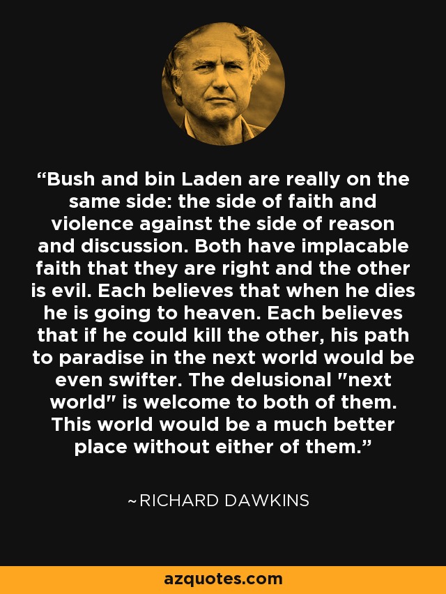 Bush and bin Laden are really on the same side: the side of faith and violence against the side of reason and discussion. Both have implacable faith that they are right and the other is evil. Each believes that when he dies he is going to heaven. Each believes that if he could kill the other, his path to paradise in the next world would be even swifter. The delusional 