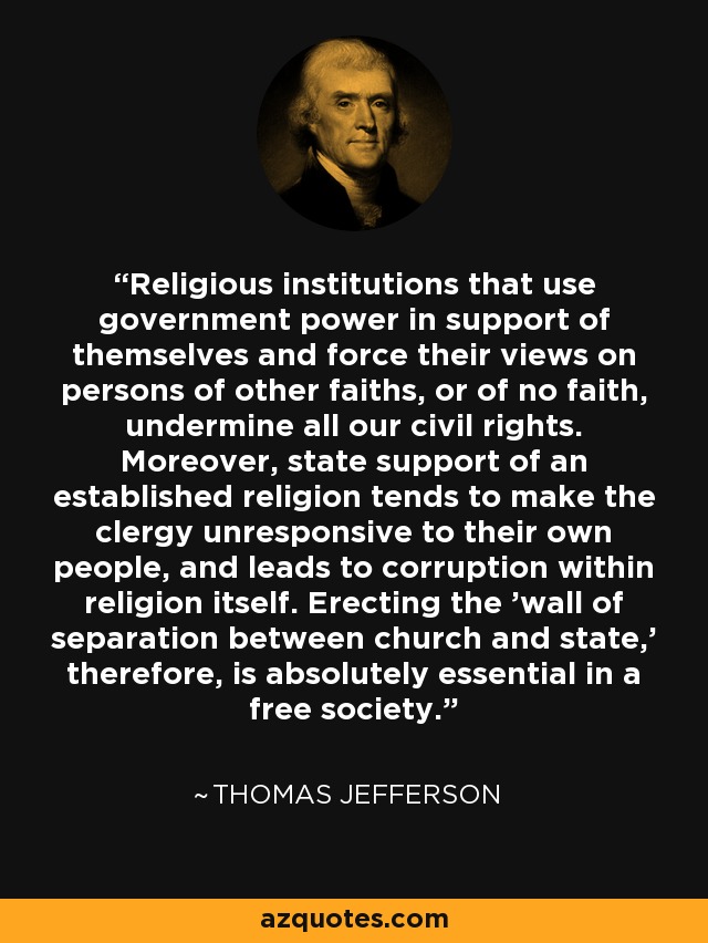 Religious institutions that use government power in support of themselves and force their views on persons of other faiths, or of no faith, undermine all our civil rights. Moreover, state support of an established religion tends to make the clergy unresponsive to their own people, and leads to corruption within religion itself. Erecting the 'wall of separation between church and state,' therefore, is absolutely essential in a free society. - Thomas Jefferson