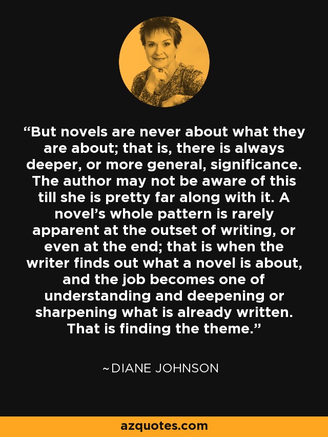 But novels are never about what they are about; that is, there is always deeper, or more general, significance. The author may not be aware of this till she is pretty far along with it. A novel's whole pattern is rarely apparent at the outset of writing, or even at the end; that is when the writer finds out what a novel is about, and the job becomes one of understanding and deepening or sharpening what is already written. That is finding the theme. - Diane Johnson