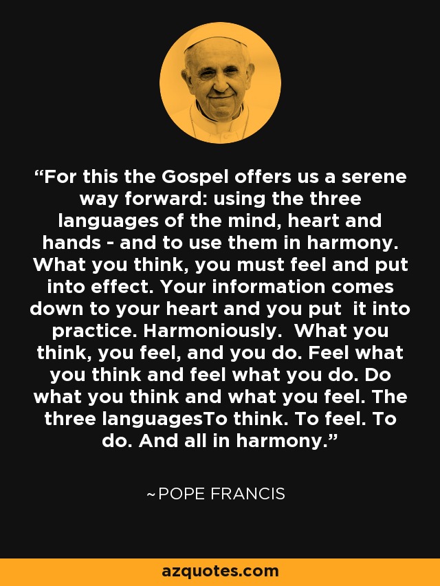 For this the Gospel offers us a serene way forward: using the three languages of the mind, heart and hands - and to use them in harmony. What you think, you must feel and put into effect. Your information comes down to your heart and you put it into practice. Harmoniously. What you think, you feel, and you do. Feel what you think and feel what you do. Do what you think and what you feel. The three languagesTo think. To feel. To do. And all in harmony. - Pope Francis
