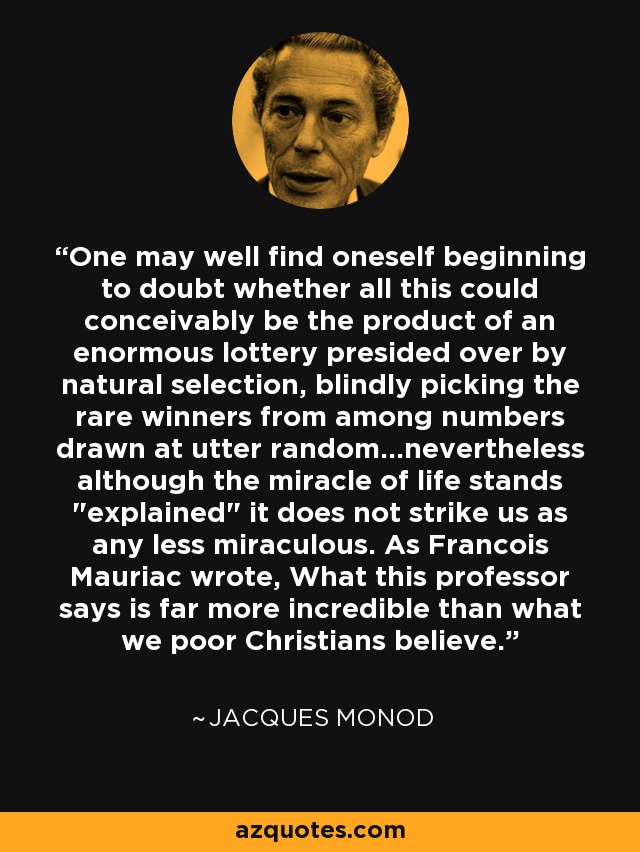 One may well find oneself beginning to doubt whether all this could conceivably be the product of an enormous lottery presided over by natural selection, blindly picking the rare winners from among numbers drawn at utter random...nevertheless although the miracle of life stands 