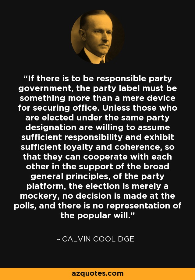 If there is to be responsible party government, the party label must be something more than a mere device for securing office. Unless those who are elected under the same party designation are willing to assume sufficient responsibility and exhibit sufficient loyalty and coherence, so that they can cooperate with each other in the support of the broad general principles, of the party platform, the election is merely a mockery, no decision is made at the polls, and there is no representation of the popular will. - Calvin Coolidge
