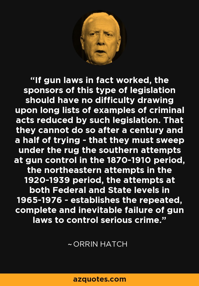 If gun laws in fact worked, the sponsors of this type of legislation should have no difficulty drawing upon long lists of examples of criminal acts reduced by such legislation. That they cannot do so after a century and a half of trying - that they must sweep under the rug the southern attempts at gun control in the 1870-1910 period, the northeastern attempts in the 1920-1939 period, the attempts at both Federal and State levels in 1965-1976 - establishes the repeated, complete and inevitable failure of gun laws to control serious crime. - Orrin Hatch