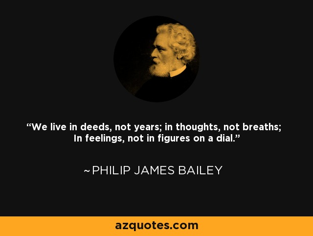 We live in deeds, not years; in thoughts, not breaths; In feelings, not in figures on a dial. - Philip James Bailey